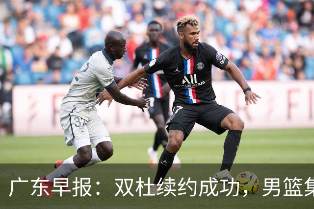 广东早报：双杜续约成功，男篮集训名单发布，上海欲挖焦泊乔？